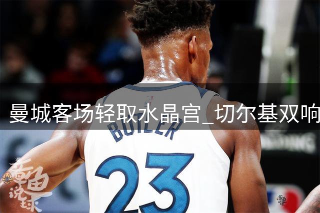 曼城客场轻取水晶宫 切尔基双响助新帅迎两连胜